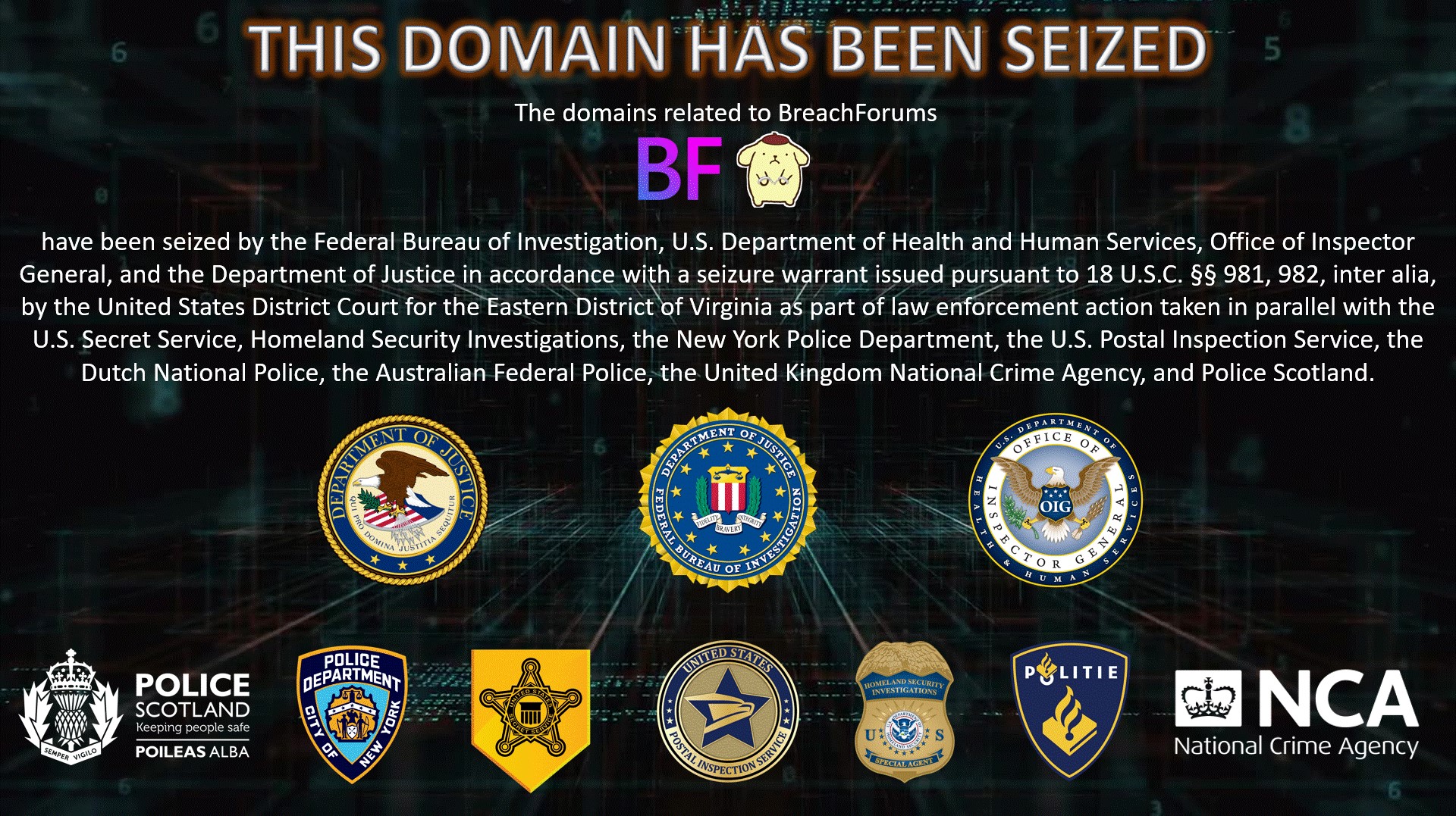 The domains related to BreachForums have been seized by the Federal Bureau of Investigation, U.S. Department of Health and Human Services, Office of Inspector General, and the Department of Justice in accordance with a seizure warrant issued pursuant to 18 U.S.C. Â§Â§ 981, 982, inter alia, by the United States District Court for the Eastern District of Virginia as part of law enforcement action taken in parallel with the United States Secret Service, Homeland Security Investigations, the New York Police Department, the U.S. Postal Inspection Service, the Dutch National Police, the Australian Federal Police, the United Kingdom National Crime Agency, and Police Scotland.